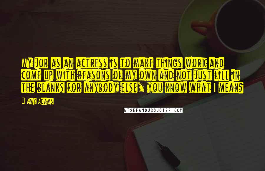 Amy Adams Quotes: My job as an actress is to make things work and come up with reasons of my own and not just fill in the blanks for anybody else, you know what I mean?