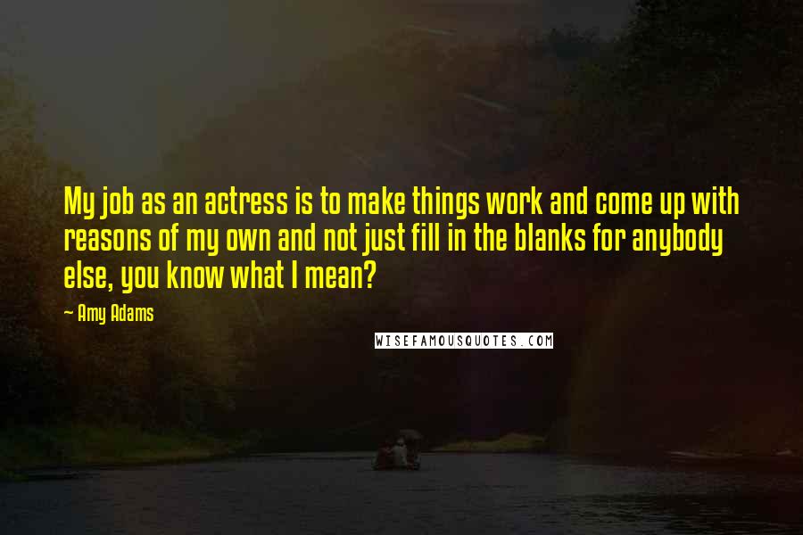 Amy Adams Quotes: My job as an actress is to make things work and come up with reasons of my own and not just fill in the blanks for anybody else, you know what I mean?