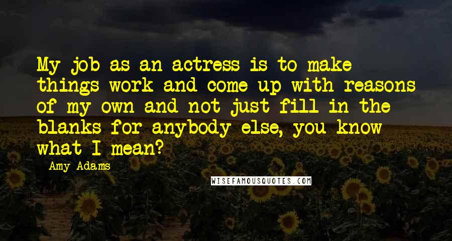 Amy Adams Quotes: My job as an actress is to make things work and come up with reasons of my own and not just fill in the blanks for anybody else, you know what I mean?