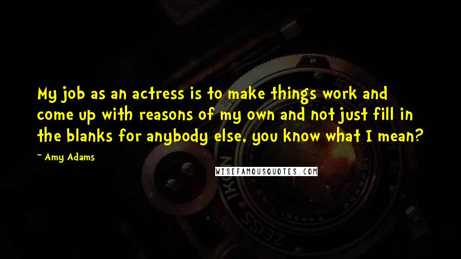 Amy Adams Quotes: My job as an actress is to make things work and come up with reasons of my own and not just fill in the blanks for anybody else, you know what I mean?