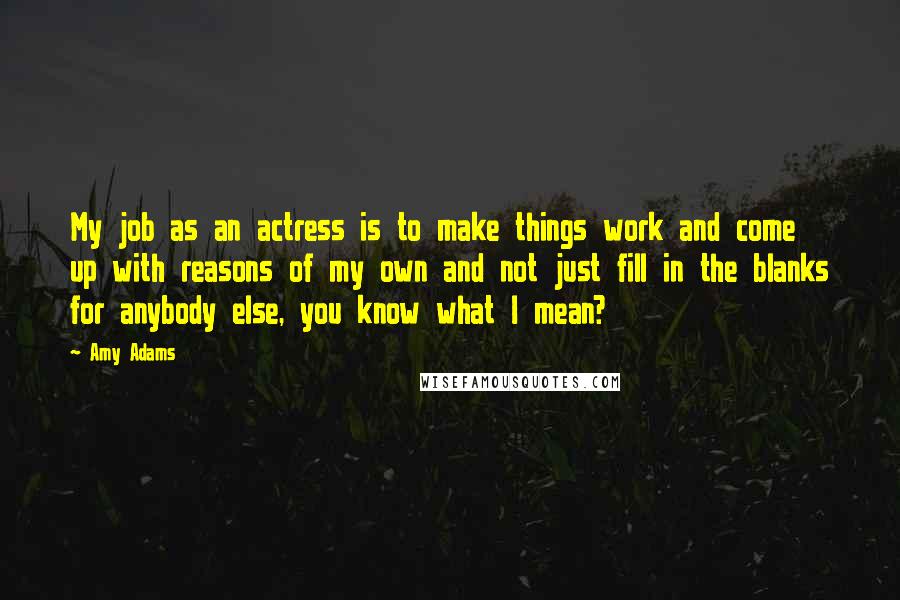 Amy Adams Quotes: My job as an actress is to make things work and come up with reasons of my own and not just fill in the blanks for anybody else, you know what I mean?