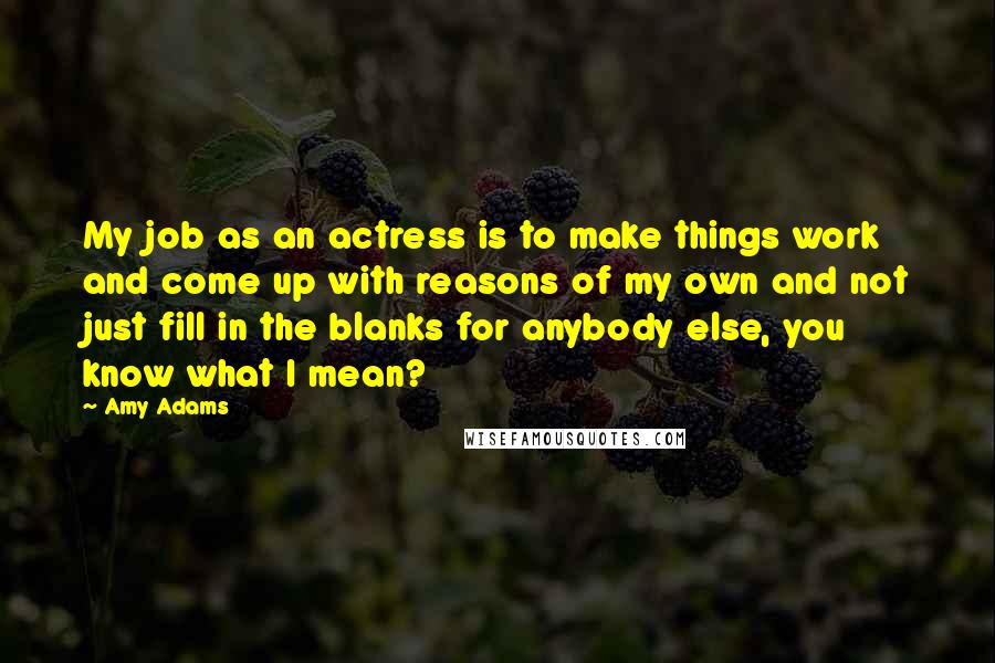 Amy Adams Quotes: My job as an actress is to make things work and come up with reasons of my own and not just fill in the blanks for anybody else, you know what I mean?