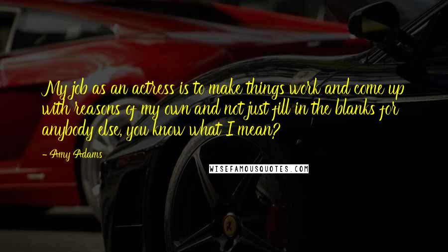 Amy Adams Quotes: My job as an actress is to make things work and come up with reasons of my own and not just fill in the blanks for anybody else, you know what I mean?