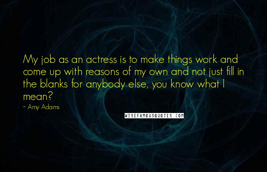 Amy Adams Quotes: My job as an actress is to make things work and come up with reasons of my own and not just fill in the blanks for anybody else, you know what I mean?