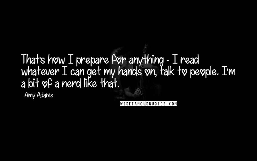 Amy Adams Quotes: That's how I prepare for anything - I read whatever I can get my hands on, talk to people. I'm a bit of a nerd like that.