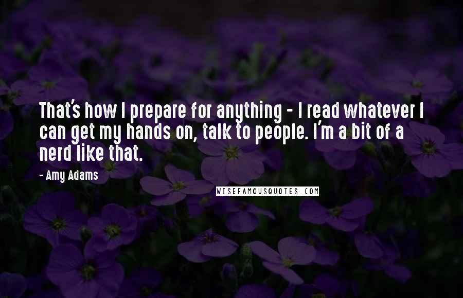 Amy Adams Quotes: That's how I prepare for anything - I read whatever I can get my hands on, talk to people. I'm a bit of a nerd like that.