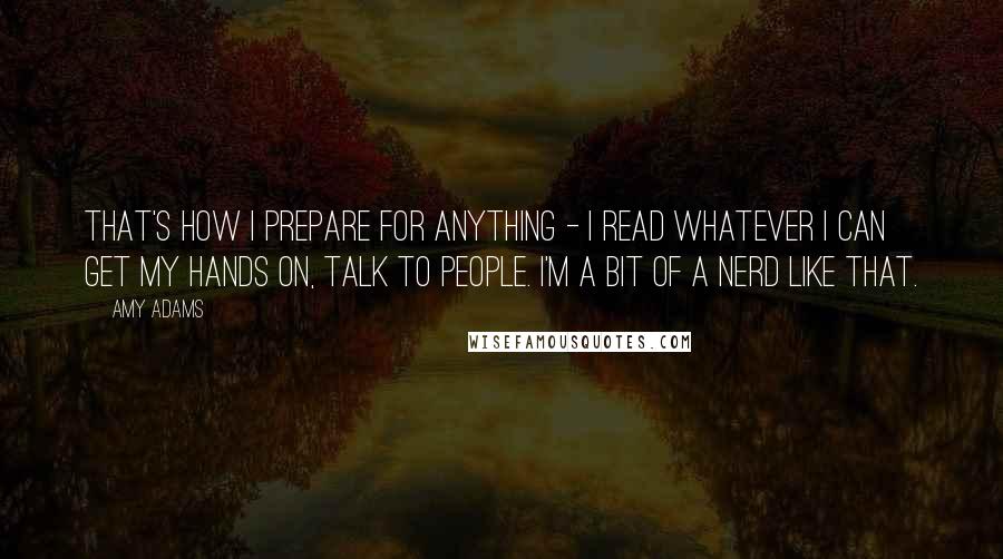 Amy Adams Quotes: That's how I prepare for anything - I read whatever I can get my hands on, talk to people. I'm a bit of a nerd like that.