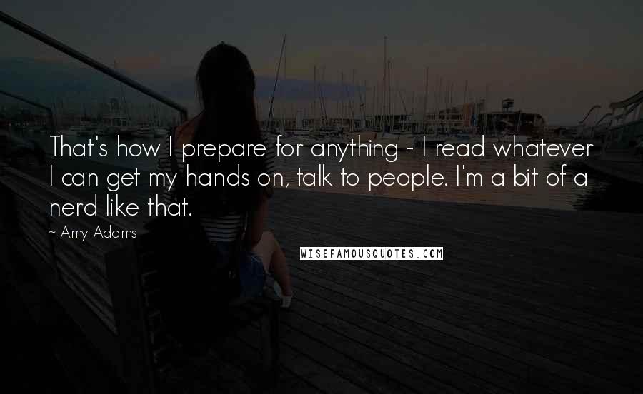 Amy Adams Quotes: That's how I prepare for anything - I read whatever I can get my hands on, talk to people. I'm a bit of a nerd like that.