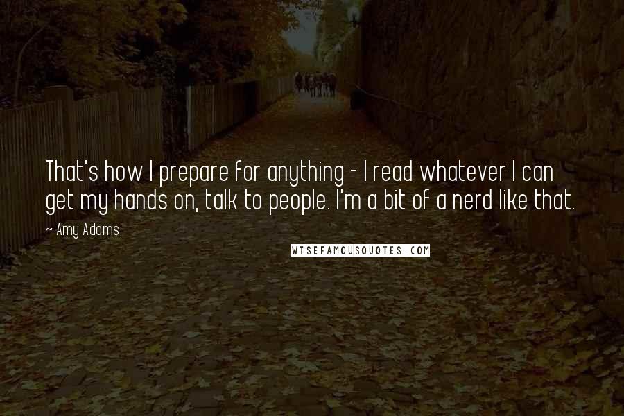 Amy Adams Quotes: That's how I prepare for anything - I read whatever I can get my hands on, talk to people. I'm a bit of a nerd like that.