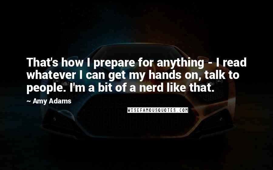 Amy Adams Quotes: That's how I prepare for anything - I read whatever I can get my hands on, talk to people. I'm a bit of a nerd like that.