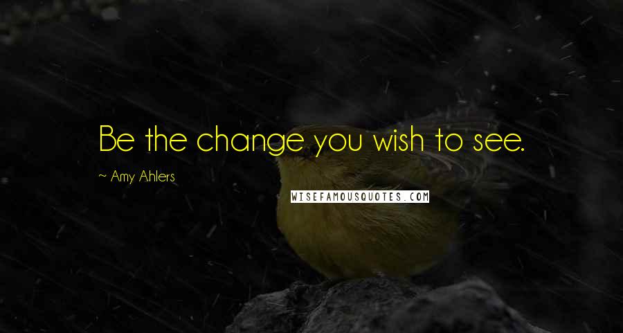 Amy Ahlers Quotes: Be the change you wish to see.