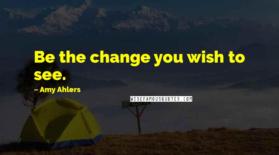 Amy Ahlers Quotes: Be the change you wish to see.