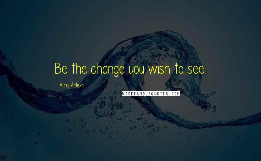 Amy Ahlers Quotes: Be the change you wish to see.