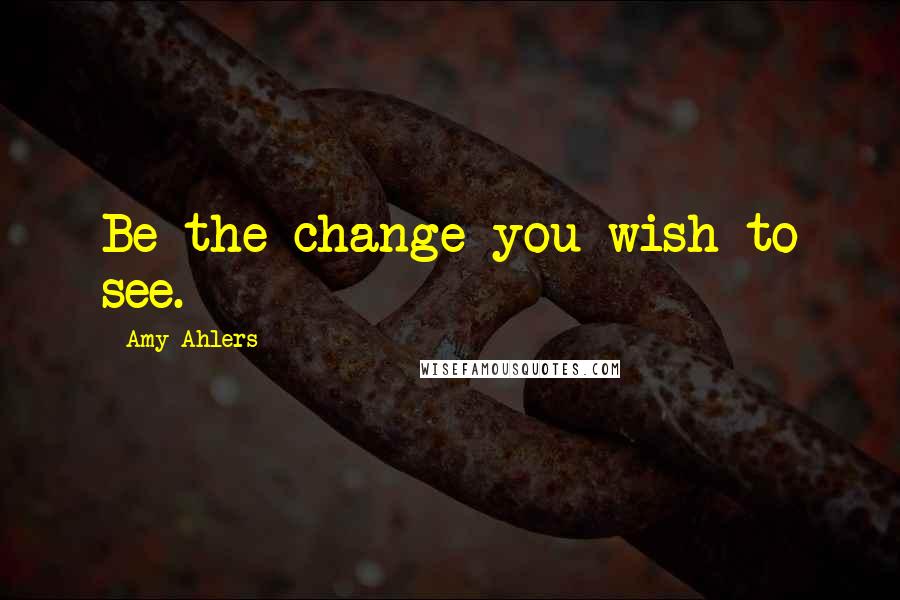 Amy Ahlers Quotes: Be the change you wish to see.