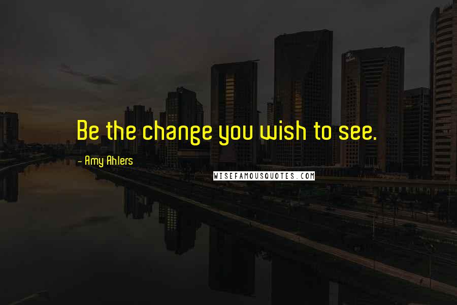 Amy Ahlers Quotes: Be the change you wish to see.