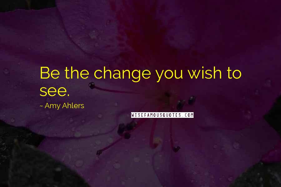 Amy Ahlers Quotes: Be the change you wish to see.