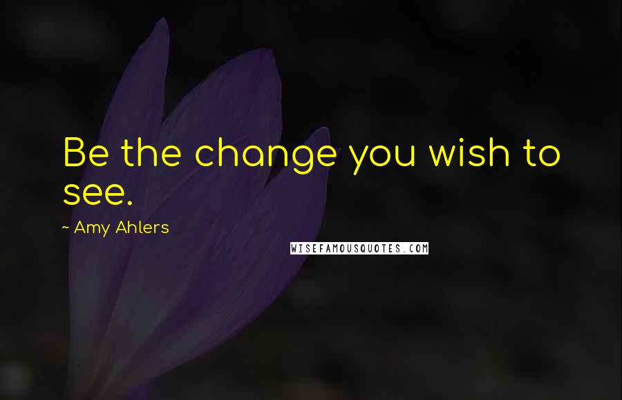 Amy Ahlers Quotes: Be the change you wish to see.