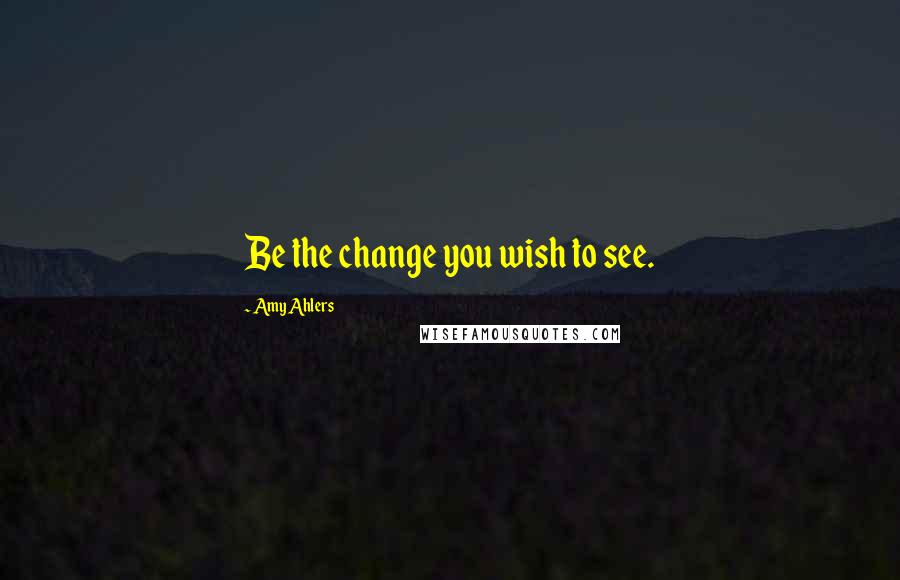 Amy Ahlers Quotes: Be the change you wish to see.