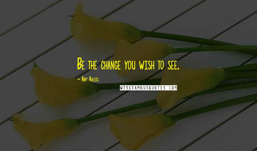 Amy Ahlers Quotes: Be the change you wish to see.