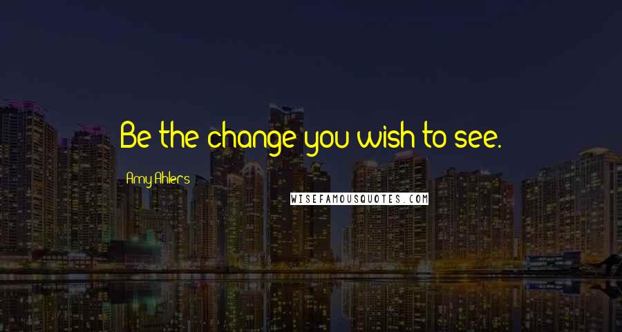 Amy Ahlers Quotes: Be the change you wish to see.