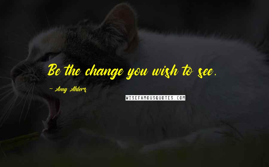 Amy Ahlers Quotes: Be the change you wish to see.