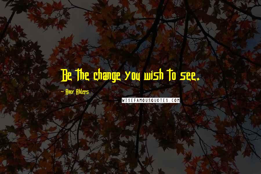 Amy Ahlers Quotes: Be the change you wish to see.