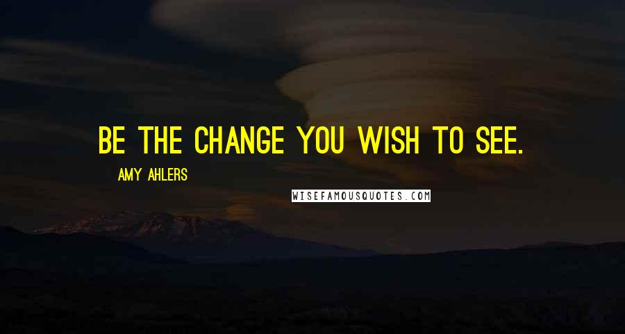 Amy Ahlers Quotes: Be the change you wish to see.