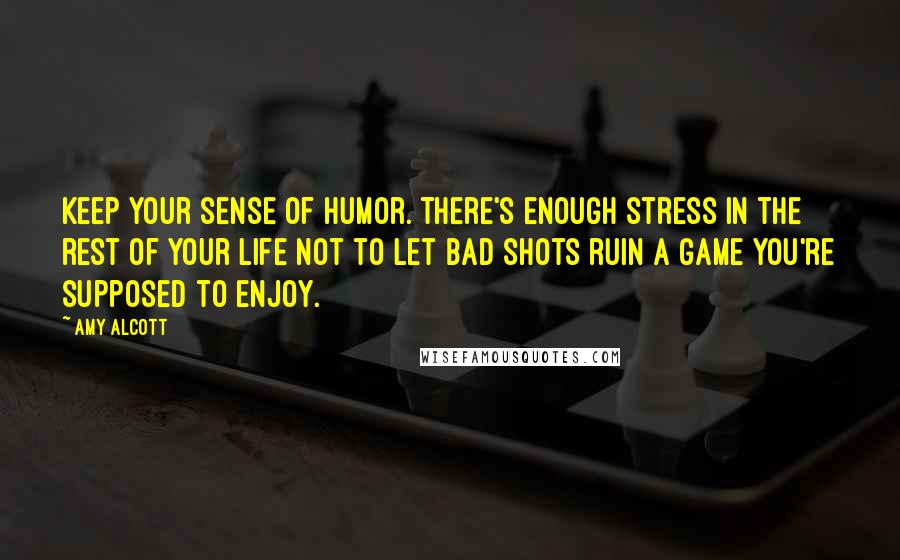 Amy Alcott Quotes: Keep your sense of humor. There's enough stress in the rest of your life not to let bad shots ruin a game you're supposed to enjoy.