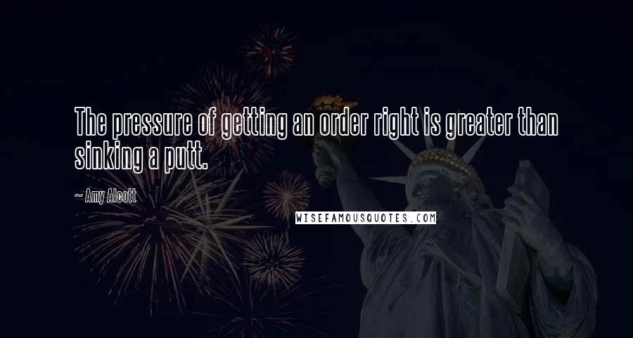 Amy Alcott Quotes: The pressure of getting an order right is greater than sinking a putt.