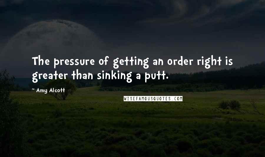 Amy Alcott Quotes: The pressure of getting an order right is greater than sinking a putt.