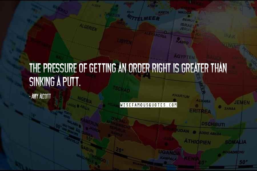 Amy Alcott Quotes: The pressure of getting an order right is greater than sinking a putt.