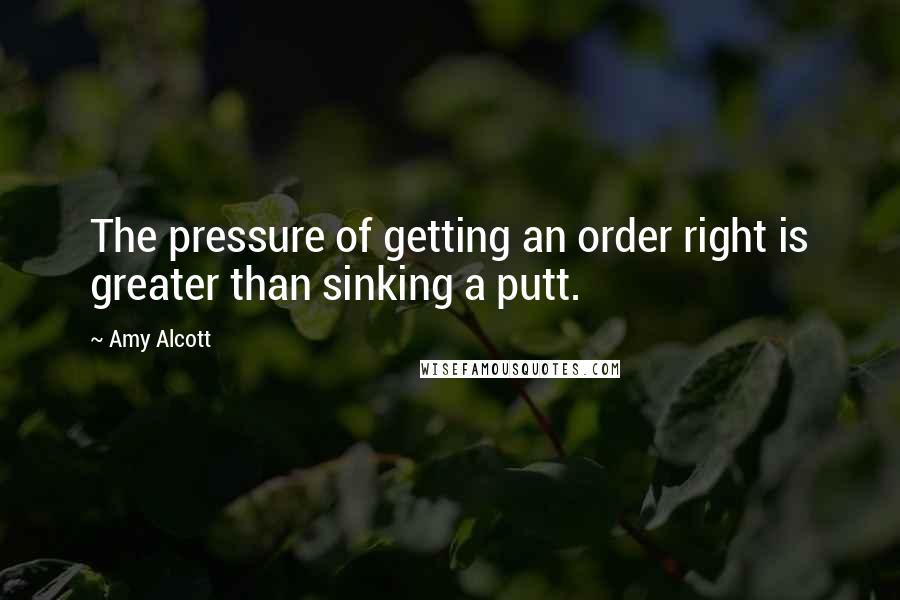 Amy Alcott Quotes: The pressure of getting an order right is greater than sinking a putt.