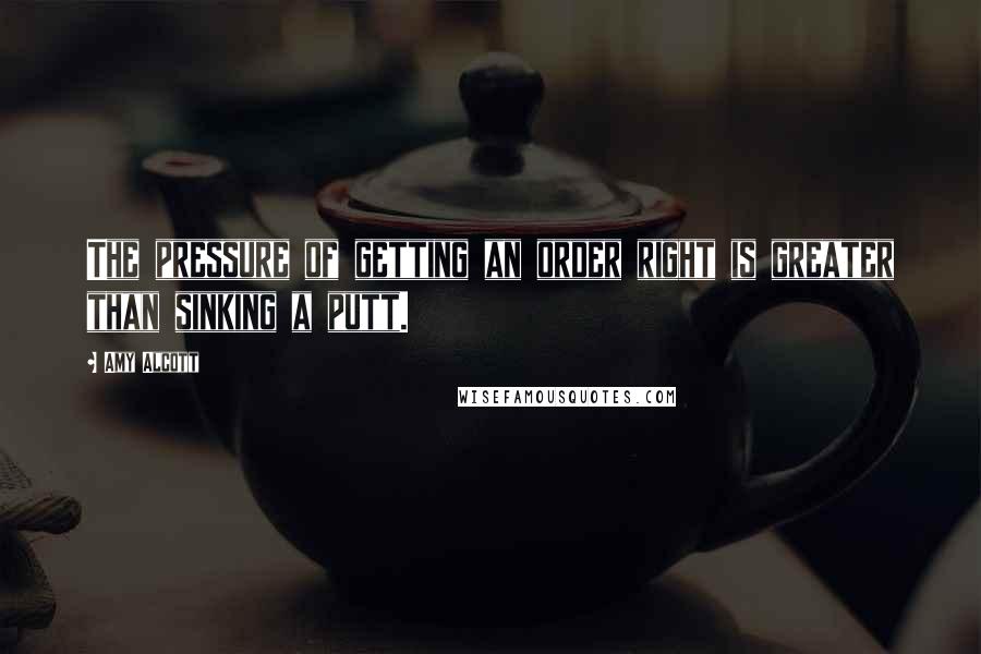 Amy Alcott Quotes: The pressure of getting an order right is greater than sinking a putt.