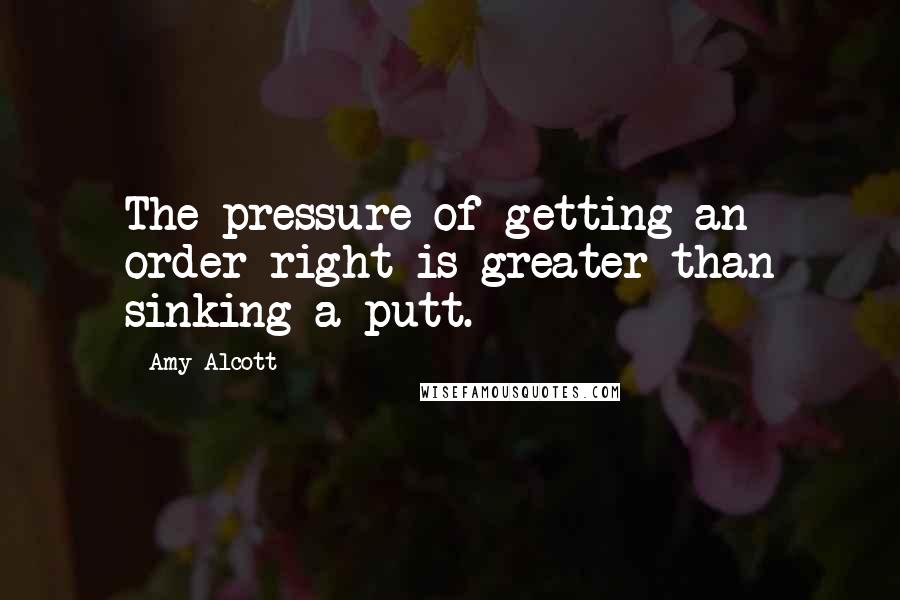 Amy Alcott Quotes: The pressure of getting an order right is greater than sinking a putt.