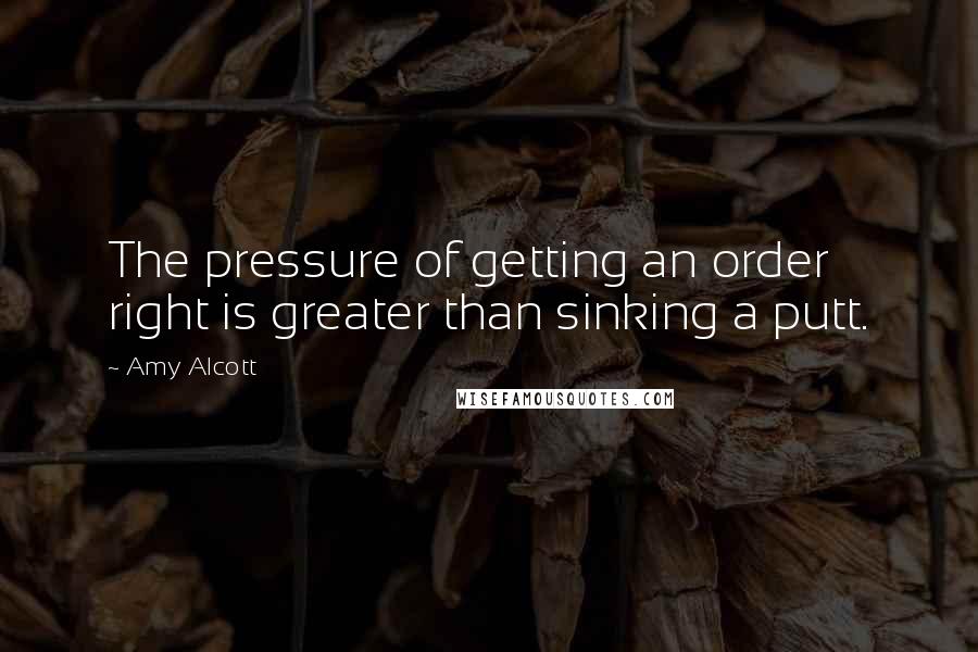 Amy Alcott Quotes: The pressure of getting an order right is greater than sinking a putt.