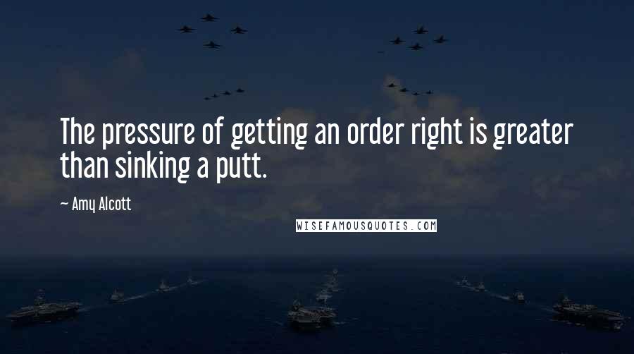 Amy Alcott Quotes: The pressure of getting an order right is greater than sinking a putt.