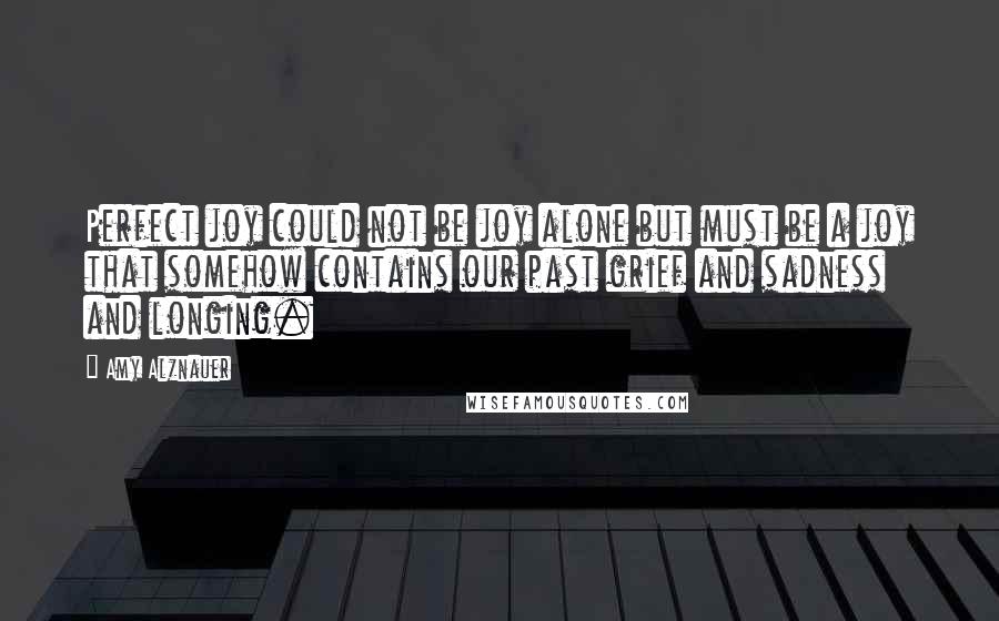 Amy Alznauer Quotes: Perfect joy could not be joy alone but must be a joy that somehow contains our past grief and sadness and longing.