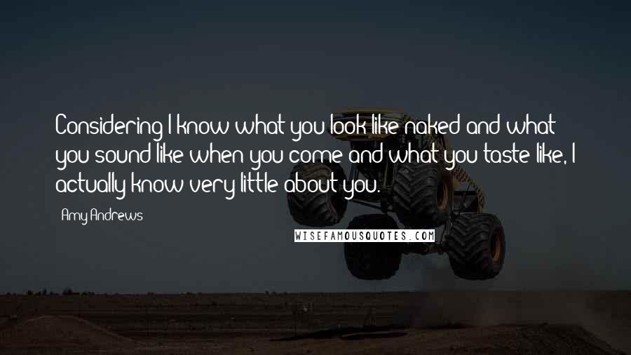 Amy Andrews Quotes: Considering I know what you look like naked and what you sound like when you come and what you taste like, I actually know very little about you.