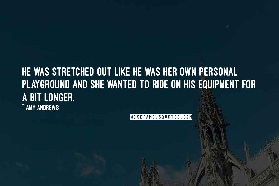 Amy Andrews Quotes: He was stretched out like he was her own personal playground and she wanted to ride on his equipment for a bit longer.