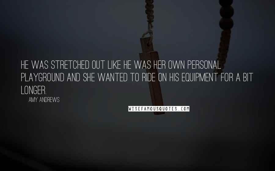 Amy Andrews Quotes: He was stretched out like he was her own personal playground and she wanted to ride on his equipment for a bit longer.