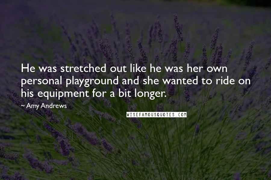 Amy Andrews Quotes: He was stretched out like he was her own personal playground and she wanted to ride on his equipment for a bit longer.