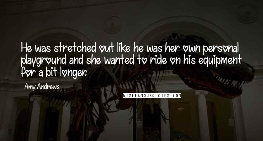 Amy Andrews Quotes: He was stretched out like he was her own personal playground and she wanted to ride on his equipment for a bit longer.