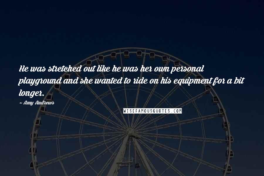 Amy Andrews Quotes: He was stretched out like he was her own personal playground and she wanted to ride on his equipment for a bit longer.