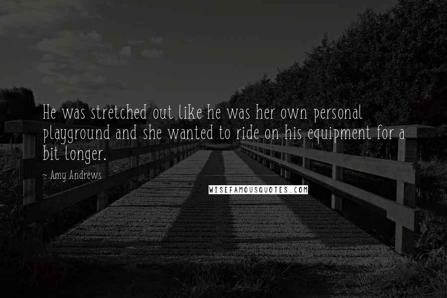 Amy Andrews Quotes: He was stretched out like he was her own personal playground and she wanted to ride on his equipment for a bit longer.