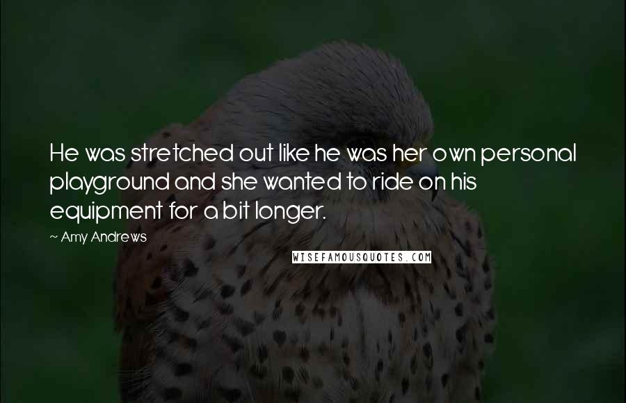 Amy Andrews Quotes: He was stretched out like he was her own personal playground and she wanted to ride on his equipment for a bit longer.