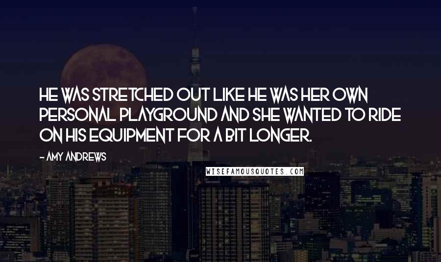 Amy Andrews Quotes: He was stretched out like he was her own personal playground and she wanted to ride on his equipment for a bit longer.