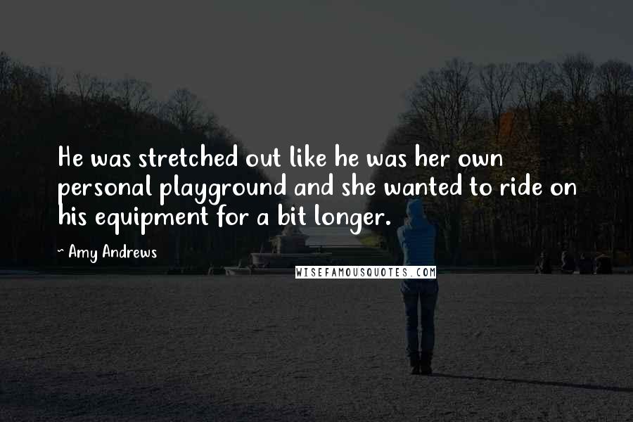 Amy Andrews Quotes: He was stretched out like he was her own personal playground and she wanted to ride on his equipment for a bit longer.