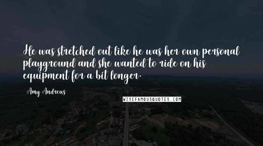 Amy Andrews Quotes: He was stretched out like he was her own personal playground and she wanted to ride on his equipment for a bit longer.