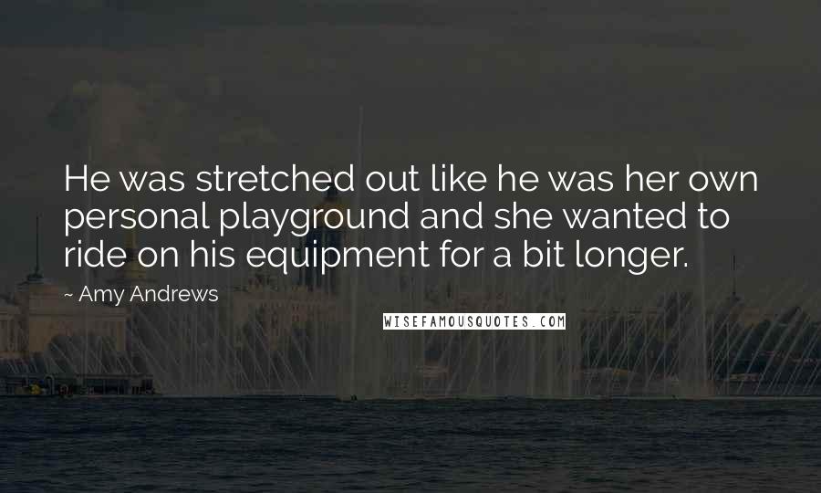 Amy Andrews Quotes: He was stretched out like he was her own personal playground and she wanted to ride on his equipment for a bit longer.