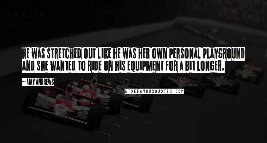 Amy Andrews Quotes: He was stretched out like he was her own personal playground and she wanted to ride on his equipment for a bit longer.